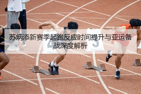 苏炳添新赛季起跑反应时间提升与亚运备战深度解析
