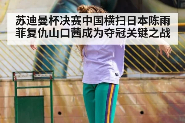 苏迪曼杯决赛中国横扫日本陈雨菲复仇山口茜成为夺冠关键之战
